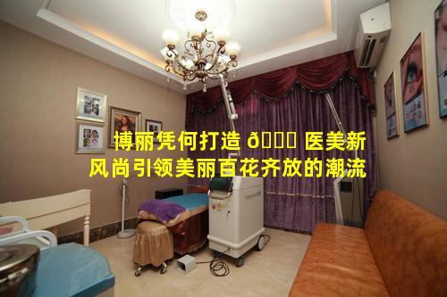 博丽凭何打造 🐟 医美新风尚引领美丽百花齐放的潮流